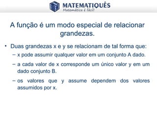 A função é um modo especial de relacionar
grandezas.
• Duas grandezas x e y se relacionam de tal forma que:
– x pode assumir qualquer valor em um conjunto A dado.
– a cada valor de x corresponde um único valor y em um
dado conjunto B.
– os valores que y assume dependem dos valores
assumidos por x.
 