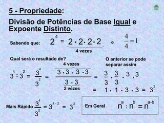 5 - Propriedade: 
Divisão de Potências de Base Igual e 
Expoente Distinto. 
Sabendo que: 2 
4 
= 2  2 2 2 
4 vezes 
Qual será o resultado de? 
4 
: 3 
3 
2 
4 vezes 
4 
2 = ______________ 3  3  3  3 
3 
= ─ 
3 
3  3 
2 vezes 
4 
 
e 1 
4 
3 
_ 
3 
= 
3 
_ 
3 
 
3 3   
= 1  1  3  3 = 3 
2 
O anterior se pode 
separar assim 
─3 
4 - 2 
Mais Rápido = 3 = 
2 
3 
2 
3 
4 
a 
: n 
n 
b 
= n 
a-b 
Em Geral 
 