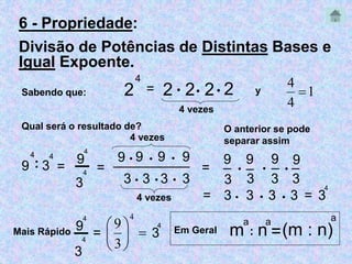 6 - Propriedade: 
Divisão de Potências de Distintas Bases e 
Igual Expoente. 
Sabendo que: 2 
4 
= 2  2 2 2 
4 vezes 
Qual será o resultado de? 
9 
4 
: 3 
4 
4 vezes 
4 
4 = ______________ 9  9  9  9 
9 
= ─ 
3 
3  3 
4 vezes 
4 
 
y 1 
4 
O anterior se pode 
separar assim 
9 
3 
= _ 
9 
3 
_  
9 9 
  
4 
= 3  3  3  3 = 3 
─9 
Mais Rápido = 
4 
3 
9 m 
4 
3 
4 
 3  3 
_ _ 
3 3 
 
  
 
 
4 
3 
a 
: n 
a 
a 
=(m : n) 
Em Geral 
 