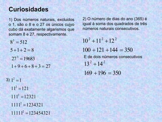 Curiosidades 
1) Dos números naturais, excluidos 
o 1, são o 8 e o 27 os únicos cujyo 
cubo dá exatamente algarismos que 
somam 8 e 27, respectivamente. 
8 3 
 
512    
5 1 2 8 
27 3 
 
19683      
1 9 6 8 3 27 
2) O número de dias do ano (365) é 
igual à soma dos quadrados de três 
números naturais consecutivos. 
10 2  11 2  
122 
100  121  144  
350 
E de dois números consecutivos 
13 2  
142 
169  196  
350 
2 
1 1 
2 
11  
121 
2 
111 12321 
2 
1111  
1234321 
2 
11111  
123454321 
 
3)  
 