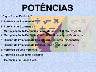 POTÊNCIAS 
O que é uma Potência? 
1. Potência de Expoente 0 
2. Potência de Exponente 1 
3. Multiplicação de Potências de Igual Base e Distinto Expoente 
4. Multiplicação de Potências de Distinta Base e Igual Exponente 
5. Divisão de Potências de Igual Base e Distintos Exponentes 
6. Divisão de Potências de Distinta Base e Igual Expoente 
7. Potência de uma Potência 
8. Potência de Expoente Negativo 
Potências de Bases 2 e 3. 
 