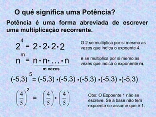 O qué significa uma Potência? 
Potência é uma forma abreviada de escrever 
uma multiplicação recorrente. 
2 
4 
(-5,3) 
5 
2 
 
 
 
5 
 
4 
= 2  2 22 
O 2 se multiplica por si mesmo as 
vezes que indica o expoente 4. 
= (-5,3) (-5,3) (-5,3) (-5,3) (-5,3) 
 
 
 
 
5 
 
4 
 
 
 
5 
 
 
4 
=  
Obs: O Expoente 1 não se 
escreve. Se a base não tem 
expoente se assume que é 1. 
n 
m 
= n  n…n 
n se multiplica por si memo as 
vezes que indica o exponente m. 
m vezes 
 