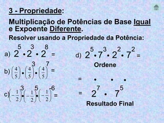 3 - Propriedade: 
Multiplicação de Potências de Base Igual 
e Expoente Diferente. 
Resolver usando a Propriedade da Potência: 
5 
2 
3 
 2 
 
2 
7 
8 
a) = 
 
3 
 
7 
 
 
5 
 
 
5 
 
 
5 
b) =  
 
 
 
4 
 
 
 
 
4 
 
 
 
 
4 
3 
 
5 
 
-6 
 
 
 
1 
 
 
 
1 
 
 
 
1 
c) =  
 
 
 
2 
 
 
 
 
2 
 
 
 
 
2 
2 
5 
 7 
3 
 2 
2 
2 
d)  7 = 
Ordene 
   
 7 
5 
= 
= 
Resultado Final 
2 
 