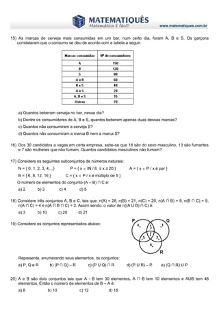 www.matematiques.com.br
15) As marcas de cerveja mais consumidas em um bar, num certo dia, foram A, B e S. Os garçons
constataram que o consumo se deu de acordo com a tabela a seguir:
a) Quantos beberam cerveja no bar, nesse dia?
b) Dentre os consumidores de A, B e S, quantos beberam apenas duas dessas marcas?
c) Quantos não consumiram a cerveja S?
d) Quantos não consumiram a marca B nem a marca S?
16) Dos 30 candidatos a vagas em certa empresa, sabe-se que 18 são do sexo masculino, 13 são fumantes
e 7 são mulheres que não fumam. Quantos candidatos masculinos não fumam?
17) Considere os seguintes subconjuntos de números naturais:
N = { 0, 1, 2, 3, 4,...} P = { x  IN / 6 ≤ x ≤ 20 } A = { x  P / x é par }
B = { 6, 8, 12, 16 } C = { x  P / x é múltiplo de 5 }
O número de elementos do conjunto (A – B) ∩ C é:
a) 2 b) 3 c) 4 d) 5
18) Considere três conjuntos A, B e C, tais que: n(A) = 28, n(B) = 21, n(C) = 20, n(A ∩ B) = 8, n(B ∩ C) = 9,
n(A ∩ C) = 4 e n(A ∩ B ∩ C) = 3. Assim sendo, o valor de n((A U B) ∩ C) é:
a) 3 b) 10 c) 20 d) 21
19) Considere os conjuntos representados abaixo:
Represente, enumerando seus elementos, os conjuntos:
a) P, Q e R b) (P ∩ Q) – R c) (P U Q) ∩ R d) (P U R) – P e) (Q ∩ R) U P
20) A e B são dois conjuntos tais que A - B tem 30 elementos, A ∩ B tem 10 elementos e AUB tem 48
elementos. Então o número de elementos de B – A é:
a) 8 b) 10 c) 12 d) 18
 