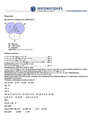 www.matematiques.com.br
Respostas:
09) Observe o diagrama de VENN abaixo:
Podemos escrever:
x + y + 5 = 16 ; logo, x + y = 11..................................................Eq. 1
x + w + z + 3 = 16; logo, x + w + z = 13.....................................Eq. 2
t + w + 5 = 11; logo, t + w = 6.....................................................Eq. 3
x + y + z + w + t + 2 + 3 = 35; logo, x + y + z + w + t = 30........Eq. 4
Substituindo as Eq. 1 e 3, na Eq. 4, vem:
11 + z + 6 = 30; logo, z = 13.......................................................Eq. 5
Substituindo o valor de z na Eq. 2, vem:
x + w + 13 = 13; logo, x + w = 0, de onde se conclui que x = 0 e w = 0, já que x e w são inteiros positivos ou nulos.
Substituindo o valor de x encontrado acima na Eq. 1, vem: 0 + y = 11; logo, y = 11.
Observando que o número de elementos de M U SP é igual a x + y + z + w + 2 + 3, vem imediatamente,
substituindo os valores: n(M U SP) = 0 + 11 + 13 + 0 + 2 + 3 = 29
Observe que n(M U SP) representa o conjunto dos estudantes que visitaram Manaus OU São Paulo, conforme foi
solicitado no problema.
Portanto, a alternativa correta é a letra A.
15) a) 315 b) 75 c) 235 d) 155
16) 10
17) a
18) b
19) a) P = {3, 4, 5, 7} Q = {1, 2, 3, 7} R = {2, 5, 6, 7} b) {3}
c) {2, 5, 7} d) {2, 6} e) {2, 3, 4, 5, 7}
20) a
21) (A  B) – C
22) 1500
23) a) 100 / 160 / 40 b) 203 / 97 c) 10 d) 127
24) a) 68 b) 100 c) 14
 