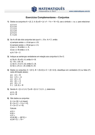 www.matematiques.com.br
Exercícios Complementares – Conjuntos
1) Dados os conjuntos A = {0, 2, 4, 6} e B = {x / x² - 11x + 18 = 0}, use o símbolo  ou  para relacionar:
a) 0 e A
b) 0 e B
c) 2 e A
d) 2 e B
e) 9 e A
f) 4 e B
2) Se A e B são dois conjuntos tais que A  B e A ≠ ∅, então:
a) sempre existe x A tal que x ∉ B.
b) sempre existe x B tal que x ∉ A.
c) se x  B então x  A.
d) se x ∉ B então x ∉ A.
e) A ∩ B = ∅.
3) Indique as sentenças verdadeiras em relação aos conjuntos A, B e C.
a) Se AB e BA, então A = B.
b)  B Ø B.
c) Se CA e AB, então CB.
d) Se x A e x B, então AB.
4) Dados os conjuntos A = {0;1}, B = {0;2;3} e C = {0;1;2;3}, classifique em verdadeiro (V) ou falso (F)
cada afirmação abaixo:
a) ( ) A  B
b) ( ) {1}  A
c) ( ) A  C
d) ( ) B  C
e) ( ) B  C
f) ( ) {0; 2}  B
5) Sendo A = {3, 4, 5, 6, 7} e B = {5, 6, 7, 8, 9 ...}, determine:
a) A  B
b) A  B
6) São dados os conjuntos:
A = {xIN / x é ímpar},
B = {xZ / – 3 ≤ x < 4},
C = {xΖ / x < 6}.
Calcule:
a) A =
b) B =
c) C =
d) (A∩B)  (B∩C) =
e) (A∩ C)  B =
 