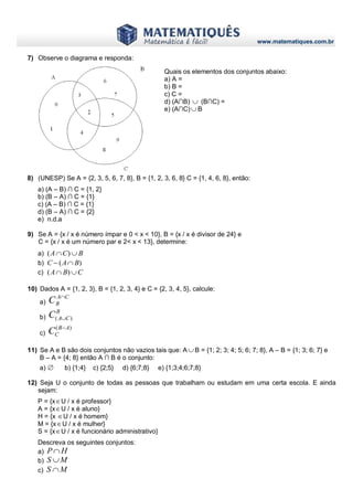 www.matematiques.com.br
7) Observe o diagrama e responda:
8) (UNESP) Se A = {2, 3, 5, 6, 7, 8}, B = {1, 2, 3, 6, 8} C = {1, 4, 6, 8}, então:
a) (A – B) ∩ C = {1, 2}
b) (B – A) ∩ C = {1}
c) (A – B) ∩ C = {1}
d) (B – A) ∩ C = {2}
e) n.d.a
9) Se A = {x / x é número ímpar e 0 < x < 10}, B = {x / x é divisor de 24} e
C = {x / x é um número par e 2< x < 13}, determine:
a) BCA  )(
b) )( BAC 
c) CBA  )(
10) Dados A = {1, 2, 3}, B = {1, 2, 3, 4} e C = {2, 3, 4, 5}, calcule:
a)
CA
BC 
b)
B
CAC )( 
c)
)( AB
CC 
11) Se A e B são dois conjuntos não vazios tais que: A  B = {1; 2; 3; 4; 5; 6; 7; 8}, A – B = {1; 3; 6; 7} e
B – A = {4; 8} então A ∩ B é o conjunto:
a) ∅ b) {1;4} c) {2;5} d) {6;7;8} e) {1;3;4;6;7;8}
12) Seja U o conjunto de todas as pessoas que trabalham ou estudam em uma certa escola. E ainda
sejam:
P = {xU / x é professor}
A = {xU / x é aluno}
H = {x U / x é homem}
M = {xU / x é mulher}
S = {xU / x é funcionário administrativo}
Descreva os seguintes conjuntos:
a) HP
b) MS 
c) MS 
Quais os elementos dos conjuntos abaixo:
a) A =
b) B =
c) C =
d) (A∩B)  (B∩C) =
e) (A∩C) B
 