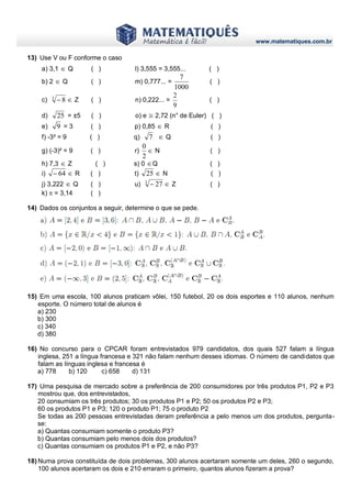 www.matematiques.com.br
13) Use V ou F conforme o caso
a) 3,1  Q ( ) l) 3,555 = 3,555... ( )
b) 2  Q ( ) m) 0,777... =
1000
7
( )
c) 3
8  Z ( ) n) 0,222... =
9
2
( )
d) 25 = ±5 ( ) o) e ≅ 2,72 (n° de Euler) ( )
e) 9 = 3 ( ) p) 0,85  R ( )
f) -3² = 9 ( ) q) 7  Q ( )
g) (-3)² = 9 ( ) r) 
2
0
N ( )
h) 7,3  Z ( ) s) 0 Q ( )
i) 64  R ( ) t) 25  N ( )
j) 3,222  Q ( ) u) 3
27  Z ( )
k)  = 3,14 ( )
14) Dados os conjuntos a seguir, determine o que se pede.
15) Em uma escola, 100 alunos praticam vôlei, 150 futebol, 20 os dois esportes e 110 alunos, nenhum
esporte. O número total de alunos é
a) 230
b) 300
c) 340
d) 380
16) No concurso para o CPCAR foram entrevistados 979 candidatos, dos quais 527 falam a língua
inglesa, 251 a língua francesa e 321 não falam nenhum desses idiomas. O número de candidatos que
falam as línguas inglesa e francesa é
a) 778 b) 120 c) 658 d) 131
17) Uma pesquisa de mercado sobre a preferência de 200 consumidores por três produtos P1, P2 e P3
mostrou que, dos entrevistados,
20 consumiam os três produtos; 30 os produtos P1 e P2; 50 os produtos P2 e P3;
60 os produtos P1 e P3; 120 o produto P1; 75 o produto P2
Se todas as 200 pessoas entrevistadas deram preferência a pelo menos um dos produtos, pergunta-
se:
a) Quantas consumiam somente o produto P3?
b) Quantas consumiam pelo menos dois dos produtos?
c) Quantas consumiam os produtos P1 e P2, e não P3?
18) Numa prova constituída de dois problemas, 300 alunos acertaram somente um deles, 260 o segundo,
100 alunos acertaram os dois e 210 erraram o primeiro, quantos alunos fizeram a prova?
 