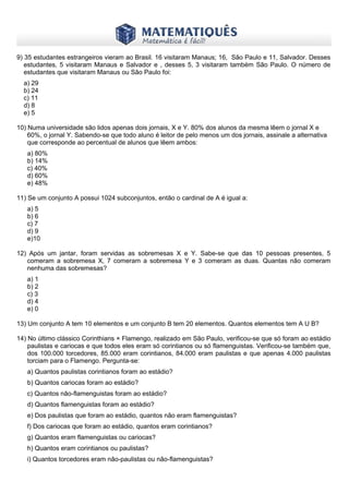 www.matematiques.com.br
9) 35 estudantes estrangeiros vieram ao Brasil. 16 visitaram Manaus; 16, São Paulo e 11, Salvador. Desses
estudantes, 5 visitaram Manaus e Salvador e , desses 5, 3 visitaram também São Paulo. O número de
estudantes que visitaram Manaus ou São Paulo foi:
a) 29
b) 24
c) 11
d) 8
e) 5
10) Numa universidade são lidos apenas dois jornais, X e Y. 80% dos alunos da mesma lêem o jornal X e
60%, o jornal Y. Sabendo-se que todo aluno é leitor de pelo menos um dos jornais, assinale a alternativa
que corresponde ao percentual de alunos que lêem ambos:
a) 80%
b) 14%
c) 40%
d) 60%
e) 48%
11) Se um conjunto A possui 1024 subconjuntos, então o cardinal de A é igual a:
a) 5
b) 6
c) 7
d) 9
e)10
12) Após um jantar, foram servidas as sobremesas X e Y. Sabe-se que das 10 pessoas presentes, 5
comeram a sobremesa X, 7 comeram a sobremesa Y e 3 comeram as duas. Quantas não comeram
nenhuma das sobremesas?
a) 1
b) 2
c) 3
d) 4
e) 0
13) Um conjunto A tem 10 elementos e um conjunto B tem 20 elementos. Quantos elementos tem A U B?
14) No último clássico Corinthians × Flamengo, realizado em São Paulo, verificou-se que só foram ao estádio
paulistas e cariocas e que todos eles eram só corintianos ou só flamenguistas. Verificou-se também que,
dos 100.000 torcedores, 85.000 eram corintianos, 84.000 eram paulistas e que apenas 4.000 paulistas
torciam para o Flamengo. Pergunta-se:
a) Quantos paulistas corintianos foram ao estádio?
b) Quantos cariocas foram ao estádio?
c) Quantos não-flamenguistas foram ao estádio?
d) Quantos flamenguistas foram ao estádio?
e) Dos paulistas que foram ao estádio, quantos não eram flamenguistas?
f) Dos cariocas que foram ao estádio, quantos eram corintianos?
g) Quantos eram flamenguistas ou cariocas?
h) Quantos eram corintianos ou paulistas?
i) Quantos torcedores eram não-paulistas ou não-flamenguistas?
 