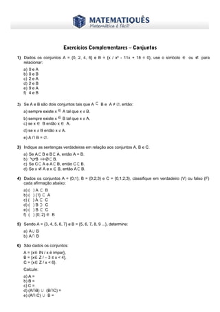 www.matematiques.com.br
Exercícios Complementares – Conjuntos
1) Dados os conjuntos A = {0, 2, 4, 6} e B = {x / x² - 11x + 18 = 0}, use o símbolo ∈ ou ∉ para
relacionar:
a) 0 e A
b) 0 e B
c) 2 e A
d) 2 e B
e) 9 e A
f) 4 e B
2) Se A e B são dois conjuntos tais que A ⊂ B e A ≠ ∅, então:
a) sempre existe x ∈A tal que x ∉ B.
b) sempre existe x ∈B tal que x ∉ A.
c) se x ∈ B então x ∈ A.
d) se x ∉ B então x ∉ A.
e) A ∩ B = ∅.
3) Indique as sentenças verdadeiras em relação aos conjuntos A, B e C.
a) Se A ⊂ B e B ⊂ A, então A = B.
b) ∀B ⇒Ø ⊂ B.
c) Se C ⊂ A e A ⊂ B, então C ⊂ B.
d) Se x ∉A e x ∈B, então A⊂ B.
4) Dados os conjuntos A = {0;1}, B = {0;2;3} e C = {0;1;2;3}, classifique em verdadeiro (V) ou falso (F)
cada afirmação abaixo:
a) ( ) A ⊂ B
b) ( ) {1} ⊂ A
c) ( ) A ⊂ C
d) ( ) B ⊃ C
e) ( ) B ⊂ C
f) ( ) {0; 2} ∈ B
5) Sendo A = {3, 4, 5, 6, 7} e B = {5, 6, 7, 8, 9 ...}, determine:
a) A∪ B
b) A∩ B
6) São dados os conjuntos:
A = {x∈IN / x é ímpar},
B = {x∈Z / – 3 ≤ x < 4},
C = {x∈Ζ / x < 6}.
Calcule:
a) A =
b) B =
c) C =
d) (A∩B) ∪ (B∩C) =
e) (A∩ C) ∪ B =
 