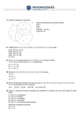 www.matematiques.com.br
7) Observe o diagrama e responda:
8) (UNESP) Se A = {2, 3, 5, 6, 7, 8}, B = {1, 2, 3, 6, 8} C = {1, 4, 6, 8}, então:
a) (A – B) ∩ C = {1, 2}
b) (B – A) ∩ C = {1}
c) (A – B) ∩ C = {1}
d) (B – A) ∩ C = {2}
e) n.d.a
9) Se A = {x / x é número ímpar e 0 < x < 10}, B = {x / x é divisor de 24} e
C = {x / x é um número par e 2< x < 13}, determine:
a) BCA ∪∩ )(
b) )( BAC ∩−
c) CBA ∪∩ )(
10) Dados A = {1, 2, 3}, B = {1, 2, 3, 4} e C = {2, 3, 4, 5}, calcule:
a) CA
BC ∩
b)
B
CAC )( ∪
c)
)( AB
CC −
11) Se A e B são dois conjuntos não vazios tais que: A∪ B = {1; 2; 3; 4; 5; 6; 7; 8}, A – B = {1; 3; 6; 7} e
B – A = {4; 8} então A ∩ B é o conjunto:
a) ∅ b) {1;4} c) {2;5} d) {6;7;8} e) {1;3;4;6;7;8}
12) Seja U o conjunto de todas as pessoas que trabalham ou estudam em uma certa escola. E ainda
sejam:
P = {x∈U / x é professor}
A = {x∈U / x é aluno}
H = {x ∈U / x é homem}
M = {x∈U / x é mulher}
S = {x∈U / x é funcionário administrativo}
Descreva os seguintes conjuntos:
a) HP ∩
b) MS ∪
Quais os elementos dos conjuntos abaixo:
a) A =
b) B =
c) C =
d) (A∩B) ∪ (B∩C) =
e) (A∩C)∪ B
 