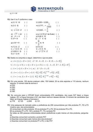 www.matematiques.com.br
c) MS ∩
13) Use V ou F conforme o caso
a) 3,1 ∈ Q ( ) l) 3,555 = 3,555... ( )
b) 2 ∈ Q ( ) m) 0,777... =
1000
7
( )
c) 3
8− ∈ Z ( ) n) 0,222... =
9
2
( )
d) 25 = ±5 ( ) o) e ≅ 2,72 (n° de Euler) ( )
e) 9 = 3 ( ) p) 0,85 ∈ R ( )
f) -3² = 9 ( ) q) 7 ∈ Q ( )
g) (-3)² = 9 ( ) r) ∈
2
0
N ( )
h) 7,3 ∈ Z ( ) s) 0 ∈Q ( )
i) 64− ∈ R ( ) t) 25 ∈ N ( )
j) 3,222 ∈ Q ( ) u) 3
27− ∈ Z ( )
k) π = 3,14 ( )
14) Dados os conjuntos a seguir, determine o que se pede.
15) Em uma escola, 100 alunos praticam vôlei, 150 futebol, 20 os dois esportes e 110 alunos, nenhum
esporte. O número total de alunos é
a) 230
b) 300
c) 340
d) 380
16) No concurso para o CPCAR foram entrevistados 979 candidatos, dos quais 527 falam a língua
inglesa, 251 a língua francesa e 321 não falam nenhum desses idiomas. O número de candidatos que
falam as línguas inglesa e francesa é
a) 778 b) 120 c) 658 d) 131
17) Uma pesquisa de mercado sobre a preferência de 200 consumidores por três produtos P1, P2 e P3
mostrou que, dos entrevistados,
20 consumiam os três produtos; 30 os produtos P1 e P2; 50 os produtos P2 e P3;
60 os produtos P1 e P3; 120 o produto P1; 75 o produto P2
Se todas as 200 pessoas entrevistadas deram preferência a pelo menos um dos produtos, pergunta-
se:
a) Quantas consumiam somente o produto P3?
b) Quantas consumiam pelo menos dois dos produtos?
c) Quantas consumiam os produtos P1 e P2, e não P3?
 