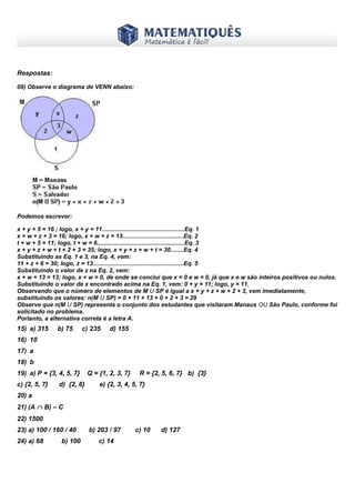 www.matematiques.com.br
Respostas:
09) Observe o diagrama de VENN abaixo:
Podemos escrever:
x + y + 5 = 16 ; logo, x + y = 11..................................................Eq. 1
x + w + z + 3 = 16; logo, x + w + z = 13.....................................Eq. 2
t + w + 5 = 11; logo, t + w = 6.....................................................Eq. 3
x + y + z + w + t + 2 + 3 = 35; logo, x + y + z + w + t = 30........Eq. 4
Substituindo as Eq. 1 e 3, na Eq. 4, vem:
11 + z + 6 = 30; logo, z = 13.......................................................Eq. 5
Substituindo o valor de z na Eq. 2, vem:
x + w + 13 = 13; logo, x + w = 0, de onde se conclui que x = 0 e w = 0, já que x e w são inteiros positivos ou nulos.
Substituindo o valor de x encontrado acima na Eq. 1, vem: 0 + y = 11; logo, y = 11.
Observando que o número de elementos de M U SP é igual a x + y + z + w + 2 + 3, vem imediatamente,
substituindo os valores: n(M U SP) = 0 + 11 + 13 + 0 + 2 + 3 = 29
Observe que n(M U SP) representa o conjunto dos estudantes que visitaram Manaus OU São Paulo, conforme foi
solicitado no problema.
Portanto, a alternativa correta é a letra A.
15) a) 315 b) 75 c) 235 d) 155
16) 10
17) a
18) b
19) a) P = {3, 4, 5, 7} Q = {1, 2, 3, 7} R = {2, 5, 6, 7} b) {3}
c) {2, 5, 7} d) {2, 6} e) {2, 3, 4, 5, 7}
20) a
21) (A ∩ B) – C
22) 1500
23) a) 100 / 160 / 40 b) 203 / 97 c) 10 d) 127
24) a) 68 b) 100 c) 14
 