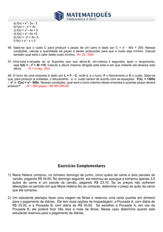 www.matematiques.com.br
2

a) f(x) = x - 2x - 3
b) f(x) = - x2 + 4x
c) f(x) = x2 - 4x + 5
d) f(x) = x2 - 6x +5
e) f(x) = -x2 + 4x -3
f) f(x) = x2 - x + 2
46. Sabe-se que o custo C para produzir x peças de um carro é dado por C = x 2 - 40x + 200. Nessas
condições, calcule a quantidade de peças a serem produzidas para que o custo seja mínimo. Calcule
também qual será o valor deste custo mínimo. R= 20, 1600
47. Uma bola é lançada ao ar. Suponha que sua altura h, em metros, t segundos após o lançamento,
seja h(t) = - t2 + 8t +10. Calcule a altura máxima atingida pela bola e em que instante ela alcança esta
altura.
R = 4 seg., 26m
48. O lucro de uma empresa é dado por L = F - C, onde L é o lucro, F o faturamento e C o custo. Sabe-se
que, para produzir x unidades, o faturamento e o custo variam de acordo com as equações: F(x) = 1500x
- x2 e C(x) = x2 - 500x. Nessas condições, qual será o lucro máximo dessa empresa e quantas peças deverá
produzir?
R = 500 peças, R$ 500.000,00

Exercícios Complementares
1) Maria Helena comprou, no primeiro domingo de junho, cinco quilos de carne e dois pacotes de
carvão, pagando R$ 34,60. No domingo seguinte, ela retornou ao açougue e comprou apenas 3,5
quilos de carne e um pacote de carvão, pagando R$ 23,10. Se os preços não sofreram
alterações no período em que Maria Helena fez as compras, determine o preço do quilo da carne
que ela comprou.
2) Um estudante planejou fazer uma viagem de férias e reservou uma certa quantia em dinheiro
para o pagamento de diárias. Ele tem duas opções de hospedagem: a Pousada A, com diária de
R$ 25,00, e a Pousada B, com diária de R$ 30,00. Se escolher a Pousada A, em vez da
Pousada B, ele poderá ficar três dias a mais de férias. Nesse caso determine quanto este
estudante reservou para o pagamento de diárias.

 