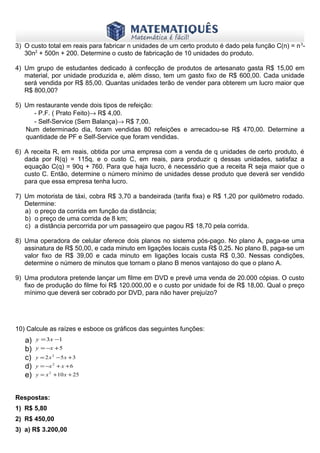 www.matematiques.com.br

3) O custo total em reais para fabricar n unidades de um certo produto é dado pela função C(n) = n 330n2 + 500n + 200. Determine o custo de fabricação de 10 unidades do produto.
4) Um grupo de estudantes dedicado à confecção de produtos de artesanato gasta R$ 15,00 em
material, por unidade produzida e, além disso, tem um gasto fixo de R$ 600,00. Cada unidade
será vendida por R$ 85,00. Quantas unidades terão de vender para obterem um lucro maior que
R$ 800,00?
5) Um restaurante vende dois tipos de refeição:
- P.F. ( Prato Feito)→ R$ 4,00.
- Self-Service (Sem Balança)→ R$ 7,00.
Num determinado dia, foram vendidas 80 refeições e arrecadou-se R$ 470,00. Determine a
quantidade de PF e Self-Service que foram vendidas.
6) A receita R, em reais, obtida por uma empresa com a venda de q unidades de certo produto, é
dada por R(q) = 115q, e o custo C, em reais, para produzir q dessas unidades, satisfaz a
equação C(q) = 90q + 760. Para que haja lucro, é necessário que a receita R seja maior que o
custo C. Então, determine o número mínimo de unidades desse produto que deverá ser vendido
para que essa empresa tenha lucro.
7) Um motorista de táxi, cobra R$ 3,70 a bandeirada (tarifa fixa) e R$ 1,20 por quilômetro rodado.
Determine:
a) o preço da corrida em função da distância;
b) o preço de uma corrida de 8 km;
c) a distância percorrida por um passageiro que pagou R$ 18,70 pela corrida.
8) Uma operadora de celular oferece dois planos no sistema pós-pago. No plano A, paga-se uma
assinatura de R$ 50,00, e cada minuto em ligações locais custa R$ 0,25. No plano B, paga-se um
valor fixo de R$ 39,00 e cada minuto em ligações locais custa R$ 0,30. Nessas condições,
determine o número de minutos que tornam o plano B menos vantajoso do que o plano A.
9) Uma produtora pretende lançar um filme em DVD e prevê uma venda de 20.000 cópias. O custo
fixo de produção do filme foi R$ 120.000,00 e o custo por unidade foi de R$ 18,00. Qual o preço
mínimo que deverá ser cobrado por DVD, para não haver prejuízo?

10) Calcule as raízes e esboce os gráficos das seguintes funções:

a)
b)
c)
d)
e)

y = 3 x −1
y = −x + 5
y = 2 x 2 −5x + 3
y = −x 2 + x + 6

y = x 2 +10 x + 25

Respostas:
1) R$ 5,80
2) R$ 450,00
3) a) R$ 3.200,00

 