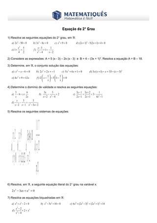 www.matematiques.com.br

Equação do 2º Grau
1) Resolva as seguintes equações do 2° grau, em ℜ:

a) 2 x 2 − 50 = 0
e) 1 +

x2 5
=
4 2

b) 3 x 2 − 8 x = 0
f)

c) x 2 + 9 = 0

d ) (2 x + 1) 2 − 5 (2 x + 1) + 4 = 0

x− 3
1
+1=
2
x −4
x− 2

2) Considere as expressões: A = 5 (x - 3) – 2x (x - 3) e B = 4 – (3x + 1)2. Resolva a equação A = B – 18.
3) Determine, em ℜ, o conjunto solução das equações:
a) x 2 − x − 6 = 0

b) 2 x 2 + 2 x = −1

c) 5 x 2 + 6 x + 1 = 0

e) 4 x 2 + 9 = 12 x

d ) 3x ( x + 1) − x = 33 − ( x − 3) 2

1

 1
f ) 2  x −  − 3 1 −  = 0
x

 x

4) Determine o domínio de validade e resolva as seguintes equações:

3
6
3x
3
− 4= x+
b)
− 2 =2
x
2x
x+ 2 x − 4
x
3
3
d)
−
=
x − 2 x − 1 x 2 − 3x + 2
a)

c)

3x − 1 3x + 2
1
+
= 3− 2
2x − 1 2x + 1
4x − 1

5) Resolva os seguintes sistemas de equações:

1 7
x+ y= 2 x+ y= 9 (3+ ).(4+ yx )= 20  + =
a)  22 b) 22 c) d)x y 12
x + y = 10 x+ y − 2x y= 23 x+ y= 2 
x y= 12
6) Resolva, em ℜ, a seguinte equação literal do 2° grau na variável x:

2 x 2 − 3ax + a 2 = 0
7) Resolva as equações biquadradas em ℜ:

a) x 4 + x 2 − 2 = 0
d)

x2 − 2
+ 2 = x2
x2 − 4

b) x 4 − 5 x 2 + 10 = 0

c) 6 x 4 + (2 x 2 − 3) 2 = (2 x 2 + 1) 2 + 14

 