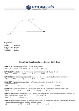 www.matematiques.com.br

Respostas:
1) a) y = x

b) y = -x

2) a) y = 3x/2

b) y = 1

7) a) 300 m

b) 20 m

Exercícios Complementares – Função do 2º Grau
1. (ANGLO) O vértice da parábola y = 2x2 - 4x + 5 é o ponto
a) (2, 5)
b) ( −1, 11) c) (-1, 11)
d) (1, 3 )
e) (1, 3)
2. (ANGLO) A função f(x) = x2 - 4x + k tem o valor mínimo igual a 8. O valor de k é:
a) 8
b) 10
c) 12
d) 14
e) 16
3. (ANGLO) Se o vértice da parábola dada por y = x² - 4x + m é o ponto (2, 5), então o valor de m é:
a) 0
b) 5
c) -5
d) 9
e) -9
4. (VUNESP) A parábola de equação y = ax², passa pelo vértice da parábola y = 4x - x².
Ache o valor de a:
a) 1
b) 2
c) 3
d) -1
e) nda
5. (METODISTA) O valor mínimo da função f(x) x2 - kx + 15 é -1. O valor de k, sabendo que k < 0 é:
a) -10
b) -8
c) -6
d) -1/2
e) -1/8
6. (ANGLO) A parábola definida por y = x2 + mx + 9 será tangente aos eixos das abscissas se, e somente se:
a) m = 6 ou m = -6 b) -6< m < 6
c) − 6 ≤ m ≤ 6
d) m ≥ 6
e) m ≤ −6
7. (ANGLO) Considere a parábola de equação y = x² - 4x + m. Para que a abscissa e a ordenada do vértice
dessa parábola sejam iguais, então m deve ser igual a:
a) -14
b) -10
c) 2
d) 4
e) 6

 