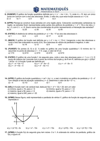 www.matematiques.com.br

8. (VUNESP) O gráfico da função quadrática definida por y = x² - mx + (m - 1), onde m ∈ R, tem um único
ponto em comum com o eixo das abscissas. Então, o valor de y que essa função associa a x = 2 é:
a) -2
b) -1
c) 0
d) 1
e) 2
9. (UFPE) Planeja-se construir duas estradas em uma região plana. Colocando coordenadas cartesianas na
região, as estradas ficam representadas pelas partes dos gráficos da parábola y = -x² + 10x e da reta y =
4x + 5, com 2 ≤ x ≤ 8. Qual a soma das coordenadas do ponto representando a interseção das estradas?
a) 20
b) 25
c) 30
d) 35
e) 40
10. (FATEC) A distância do vértice da parábola y= -x²+ 8x - 17 ao eixo das abscissas é :
a) 1
b) 4
c) 8
d) 17
e) 34
11. (MACK) O gráfico da função real definida por y = x² + mx + ( 15-m ) tangencia o eixo das abscissas e
corta o eixo das ordenadas no ponto (0,k). Se a abscissa do vértice da parábola é negativa, k vale :
a) 25
b) 18
c) 12
d) 9
e) 6
12. (FUVEST) Os pontos (0, 0) e (2, 1) estão no gráfico de uma função quadrática f. O mínimo de f é
assumido no ponto de abscissa x = - 1/ 4. Logo, o valor de f(1) é:
a) 1/10
b) 2/10
c) 3/10
d) 4/10
e) 5/10
13. (FATEC) O gráfico de uma função f, do segundo grau, corta o eixo das abscissas para x = 1 e x = 5. O
ponto de máximo de f coincide com o ponto de mínimo da função g, de R em R, definida por g(x) = (2/9)x²
- (4/3)x + 6. A função f pode ser definida por
a) y = - x² + 6x + 5
b) y = - x² - 6x + 5
c) y = - x² - 6x - 5
d) y = - x² + 6x – 5
e) y = x² - 6x + 5

14. (UFPE) O gráfico da função quadrática y = ax² + bx + c, x real, é simétrico ao gráfico da parábola y = 2 - x²
com relação à reta de equação cartesiana y = -2. Determine o valor de 8a + b + c.
a) – 4
b) 1/2
c) 2
d) 1
e) 4
15. (UEL) A função real f, de variável real, dada por f(x) = -x² + 12x + 20, tem um valor
a) mínimo, igual a -16, para x = 6
b) mínimo, igual a 16, para x = -12
c) máximo, igual a 56, para x = 6
d) máximo, igual a 72, para x = 12
e) máximo, igual a 240, para x = 20
16. (UFMG) Nessa figura, está representada a parábola de vértice V, gráfico da função de segundo grau cuja
expressão é

a) y = (x² /5) - 2x

b) y = x² - 10x

c) y = x² + 10x

d) y = (x²/5) - 10x

e) y = (x² /5) + 10x

17. (UFMG) A função f(x) do segundo grau tem raízes -3 e 1. A ordenada do vértice da parábola, gráfico de
f(x), é igual a 8.

 