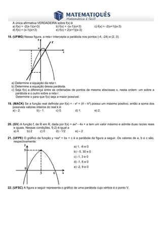 www.matematiques.com.br

A única afirmativa VERDADEIRA sobre f(x) é
a) f(x) = -2(x-1)(x+3)
b) f(x) = -(x-1)(x+3)
d) f(x) = (x-1)(x+3)
e) f(x) = 2(x+1)(x-3)

c) f(x) = -2(x+1)(x-3)

18. (UFMG) Nessa figura, a reta r intercepta a parábola nos pontos (-4, -24) e (2, 0).

a) Determine a equação da reta r.
b) Determine a equação dessa parábola.
c) Seja f(x) a diferença entre as ordenadas de pontos de mesma abscissas x, nesta ordem: um sobre a
parábola e o outro sobre a reta r.
Determine x para que f(x) seja a maior possível.
19. (MACK) Se a função real definida por f(x) = - x² + (4 – k²) possui um máximo positivo, então a soma dos
possíveis valores inteiros do real k é:
a) - 2.
b) - 1.
c) 0.
d) 1.
e) 2.

20. (GV) A função f, de R em R, dada por f(x) = ax² - 4x + a tem um valor máximo e admite duas raízes reais
e iguais. Nessas condições, f(-2) é igual a
a) 4
b) 2
c) 0
d) - 1/2
e) – 2
21. (UFPE) O gráfico da função y =ax² + bx + c é a parábola da figura a seguir. Os valores de a, b e c são,
respectivamente:
a) 1, -6 e 0
b) - 5, 30 e 0
c) -1, 3 e 0
d) -1, 6 e 0
e) -2, 9 e 0

22. (UFSC) A figura a seguir representa o gráfico de uma parábola cujo vértice é o ponto V.

 