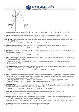 www.matematiques.com.br

A equação da reta r é: a) y = -2x + 2

b) y = x + 2.

c) y = 2x + 1 d) y = 2x + 2. e) y = -2x – 2

23. (UFPE) Qual o maior valor assumido pela função f:[-7.10] → R definida por f(x) = x² - 5x + 9?
24. (FUVEST) O gráfico de f(x) = x² + bx +c, onde b e c são constantes, passa pelos pontos (0, 0) e (1, 2).
Então f(-2/3) vale
a) - 2/9
b) 2/9
c) - 1/4
d) 1/4
e) 4
25. (PUCMG) Na parábola y = 2x² - (m - 3)x + 5, o vértice tem abscissa 1. A ordenada do vértice é:
a) 3
b) 4
c) 5
d) 6
e) 7
26. (UFMG) O ponto de coordenadas (3, 4) pertence à parábola de equação y = ax² + bx + 4. A abscissa do
vértice dessa parábola é:
a) 1/2
b) 1
c) 3/2
d) 2
27. (UEL) Uma função f, do 2°grau, admite as raízes -1/3 e 2 e seu gráfico intercepta o eixo y no ponto (0; -4).
É correto afirmar que o valor
a) mínimo de f é -5/6
b) máximo de f é -5/6
c) mínimo de f é -13/3 d) máximo de f é -49/9
e) mínimo de f é -49/6
28. (CESGRANRIO) O ponto de maior ordenada, pertence ao gráfico da função real definida por f(x) = (2x - 1)
(3 - x), é o par ordenado (a, b). Então a - b é igual a:
a) -39/8
b) -11/8
c) 3/8
d) 11/8
e) 39/8
29. (UEL) Seja x um número real estritamente positivo. Sejam as funções f e g tais que f associa a cada x o
comprimento da circunferência de raio x centímetros e g associa a cada x a área do círculo de raio x
centímetros. Nessas condições, é verdade que
a) f(x) > g(x) para 0 < x < 2.
b) f(x) = g(x) para x = 4.
c) g(x) > f(x) para 0 < x < 1.
d) f(x) > g(x) para x > 10.
e) f(x) > g(x) para qualquer valor de x.
30. (PUCCAMP) A soma e o produto das raízes de uma função do 2° grau são, respectivamente, 6 e 5. Se o
valor mínimo dessa função é -4, então seu vértice é o ponto
a) (3, -4)
b) (11/2, -4)
c) (0, -4)
d) (-4; 3)
e) (-4, 6)
31. (PUCRIO) O número de pontos de intersecção das duas parábolas y = x² e y = 2x² - 1 é:
a) 0.
b) 1.
c) 2.
d) 3.
e) 4.
32-(UFV) O gráfico da função real f definida por f(x) = ax² + bx + c, com a < 0, passa pelos pontos (-1, 10) e
(0, 5). Logo o conjunto de todos os valores possíveis de b é:
a) {b ∈IR | b ≤ -4}
b) {b ∈ IR | b < -5}
c) {b ∈ IR | b ≤ -3}
d) {b ∈IR | b ≤-2} e) {b ∈ IR | b ≤ -1}
33. ( UFMG) Nessa figura, estão representados os gráficos das funções

 