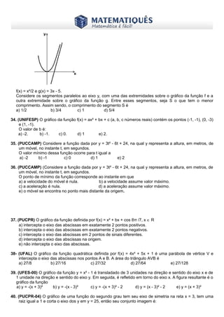 www.matematiques.com.br

f(x) = x²/2 e g(x) = 3x - 5.
Considere os segmentos paralelos ao eixo y, com uma das extremidades sobre o gráfico da função f e a
outra extremidade sobre o gráfico da função g. Entre esses segmentos, seja S o que tem o menor
comprimento. Assim sendo, o comprimento do segmento S é
a) 1/2
b) 3/4
c) 1
d) 5/4
34. (UNIFESP) O gráfico da função f(x) = ax² + bx + c (a, b, c números reais) contém os pontos (-1, -1), (0, -3)
e (1, -1).
O valor de b é:
a) -2.
b) -1.
c) 0.
d) 1
e) 2.
35. (PUCCAMP) Considere a função dada por y = 3t² - 6t + 24, na qual y representa a altura, em metros, de
um móvel, no instante t, em segundos.
O valor mínimo dessa função ocorre para t igual a
a) -2
b) -1
c) 0
d) 1
e) 2
36. (PUCCAMP) (Considere a função dada por y = 3t² - 6t + 24, na qual y representa a altura, em metros, de
um móvel, no instante t, em segundos.
O ponto de mínimo da função corresponde ao instante em que
a) a velocidade do móvel é nula.
b) a velocidade assume valor máximo.
c) a aceleração é nula.
d) a aceleração assume valor máximo.
e) o móvel se encontra no ponto mais distante da origem.

37. (PUCPR) O gráfico da função definida por f(x) = x² + bx + cos 8π /7, x ∈ R
a) intercepta o eixo das abscissas em exatamente 2 pontos positivos.
b) intercepta o eixo das abscissas em exatamente 2 pontos negativos.
c) intercepta o eixo das abscissas em 2 pontos de sinais diferentes.
d) intercepta o eixo das abscissas na origem.
e) não intercepta o eixo das abscissas.
38- (UFAL) O gráfico da função quadrática definida por f(x) = 4x² + 5x + 1 é uma parábola de vértice V e
intercepta o eixo das abscissas nos pontos A e B. A área do triângulo AVB é
a) 27/8
b) 27/16
c) 27/32
d) 27/64
e) 27/128
39. (UFES-00) O gráfico da função y = x² - 1 é transladado de 3 unidades na direção e sentido do eixo x e de
1 unidade na direção e sentido do eixo y. Em seguida, é refletido em torno do eixo x. A figura resultante é o
gráfico da função
a) y = -(x + 3)²
b) y = -(x - 3)²
c) y = -(x + 3)² - 2
d) y = (x - 3)² - 2
e) y = (x + 3)²
40. (PUCPR-04) O gráfico de uma função do segundo grau tem seu eixo de simetria na reta x = 3, tem uma
raiz igual a 1 e corta o eixo dos y em y = 25, então seu conjunto imagem é:

 