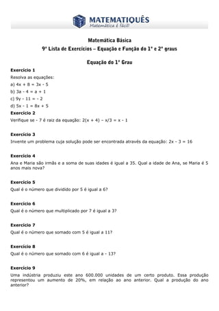 www.matematiques.com.br

Matemática Básica
9ª Lista de Exercícios – Equação e Função do 1º e 2º graus
Equação do 1º Grau
Exercício 1
Resolva as equações:
a) 4x + 8 = 3x - 5
b) 3a - 4 = a + 1
c) 9y - 11 = - 2
d) 5x - 1 = 8x + 5
Exercício 2
Verifique se - 7 é raiz da equação: 2(x + 4) – x/3 = x - 1
Exercício 3
Invente um problema cuja solução pode ser encontrada através da equação: 2x - 3 = 16
Exercício 4
Ana e Maria são irmãs e a soma de suas idades é igual a 35. Qual a idade de Ana, se Maria é 5
anos mais nova?
Exercício 5
Qual é o número que dividido por 5 é igual a 6?
Exercício 6
Qual é o número que multiplicado por 7 é igual a 3?
Exercício 7
Qual é o número que somado com 5 é igual a 11?
Exercício 8
Qual é o número que somado com 6 é igual a - 13?
Exercício 9
Uma indústria produziu este ano 600.000 unidades de um certo produto. Essa produção
representou um aumento de 20%, em relação ao ano anterior. Qual a produção do ano
anterior?

 