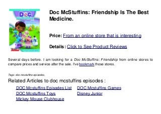 Doc McStuffins: Friendship Is The Best
Medicine.
Price: From an online store that is interesting
Details: Click to See Product Reviews
Several days before. I am looking for a Doc McStuffins: Friendship from online stores to
compare prices and service after the sale. I've bookmark those stores.
Tags: doc mcstuffins episodes,
Related Articles to doc mcstuffins episodes :
. DOC Mcstuffins Episodes List . DOC Mcstuffins Games
. DOC Mcstuffins Toys . Disney Junior
. Mickey Mouse Clubhouse
 
