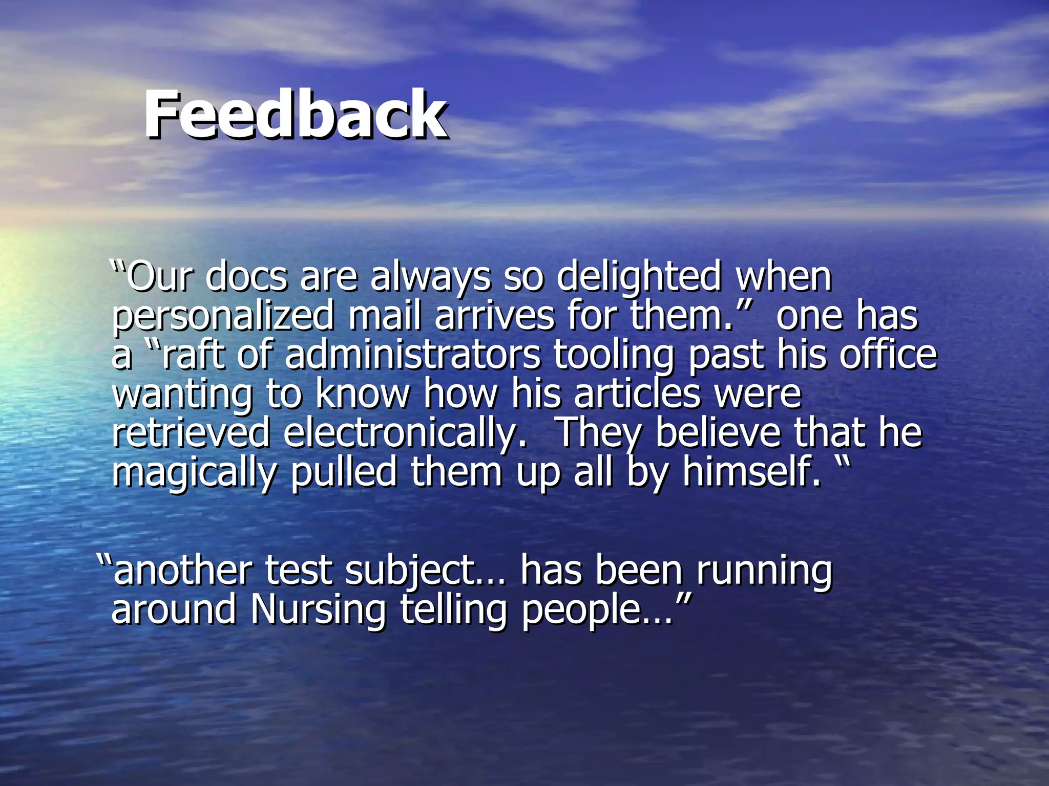 Feedback “ Our docs are always so delighted when personalized mail arrives for them.”  one has a “raft of administrators tooling past his office wanting to know how his articles were retrieved electronically.  They believe that he magically pulled them up all by himself. “ “ another test subject… has been running around Nursing telling people…”  
