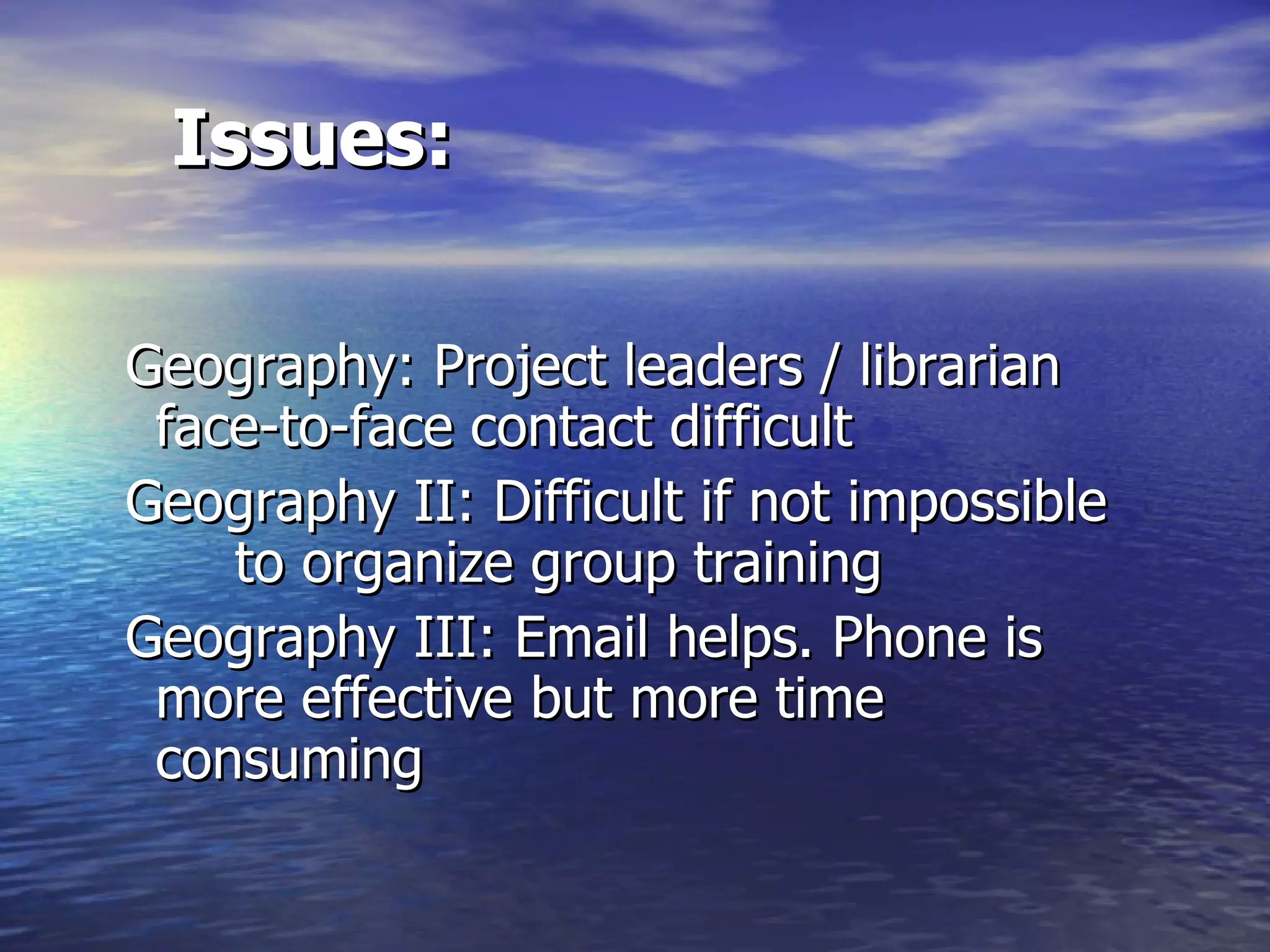 Issues: Geography: Project leaders / librarian  face-to-face contact difficult  Geography II: Difficult if not impossible  to organize group training Geography III: Email helps. Phone is  more effective but more time  consuming  
