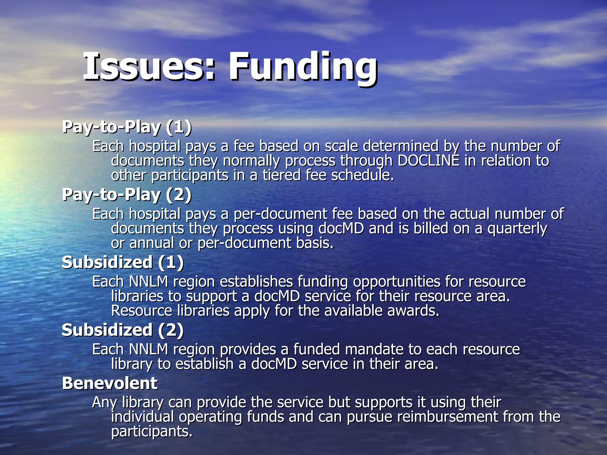 Issues: Funding Pay-to-Play (1) Each hospital pays a fee based on scale determined by the number of documents they normally process through DOCLINE in relation to other participants in a tiered fee schedule.  Pay-to-Play (2)  Each hospital pays a per-document fee based on the actual number of documents they process using docMD and is billed on a quarterly or annual or per-document basis.  Subsidized (1) Each NNLM region establishes funding opportunities for resource libraries to support a docMD service for their resource area.  Resource libraries apply for the available awards.  Subsidized (2) Each NNLM region provides a funded mandate to each resource library to establish a docMD service in their area.  Benevolent  Any library can provide the service but supports it using their individual operating funds and can pursue reimbursement from the participants.   