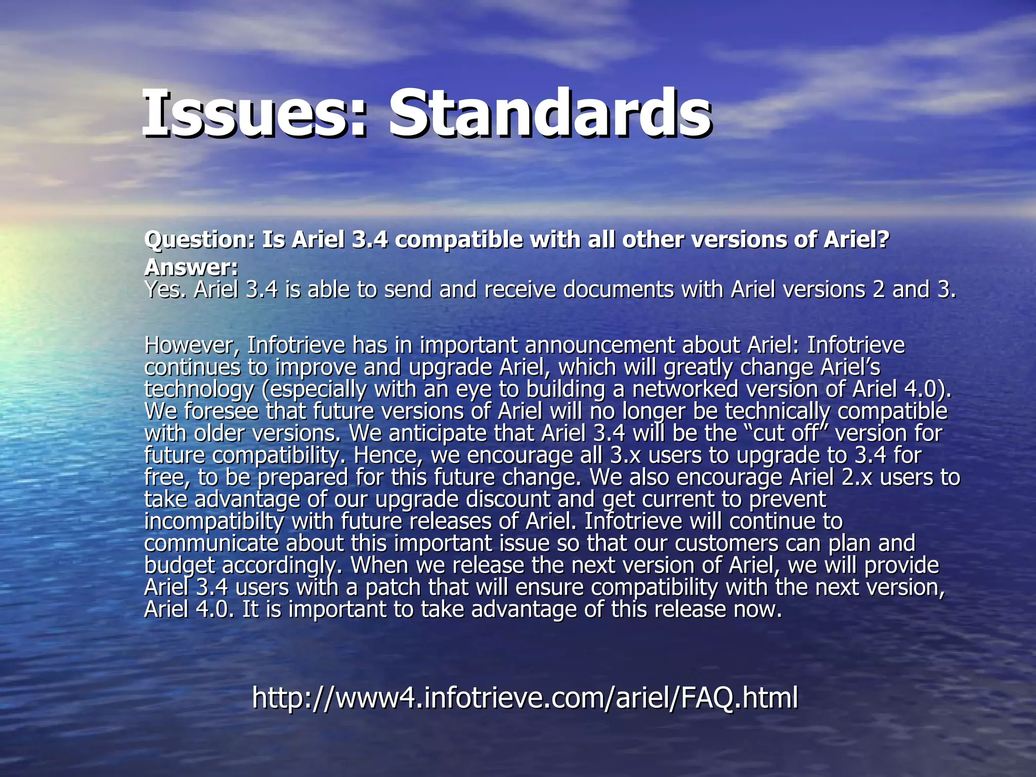 Issues: Standards Question: Is Ariel 3.4 compatible with all other versions of Ariel?   Answer:   Yes. Ariel 3.4 is able to send and receive documents with Ariel versions 2 and 3.  However, Infotrieve has in important announcement about Ariel: Infotrieve continues to improve and upgrade Ariel, which will greatly change Ariel’s technology (especially with an eye to building a networked version of Ariel 4.0). We foresee that future versions of Ariel will no longer be technically compatible with older versions. We anticipate that Ariel 3.4 will be the “cut off” version for future compatibility. Hence, we encourage all 3.x users to upgrade to 3.4 for free, to be prepared for this future change. We also encourage Ariel 2.x users to take advantage of our upgrade discount and get current to prevent incompatibilty with future releases of Ariel. Infotrieve will continue to communicate about this important issue so that our customers can plan and budget accordingly. When we release the next version of Ariel, we will provide Ariel 3.4 users with a patch that will ensure compatibility with the next version, Ariel 4.0. It is important to take advantage of this release now.  http://www4.infotrieve.com/ariel/FAQ.html 