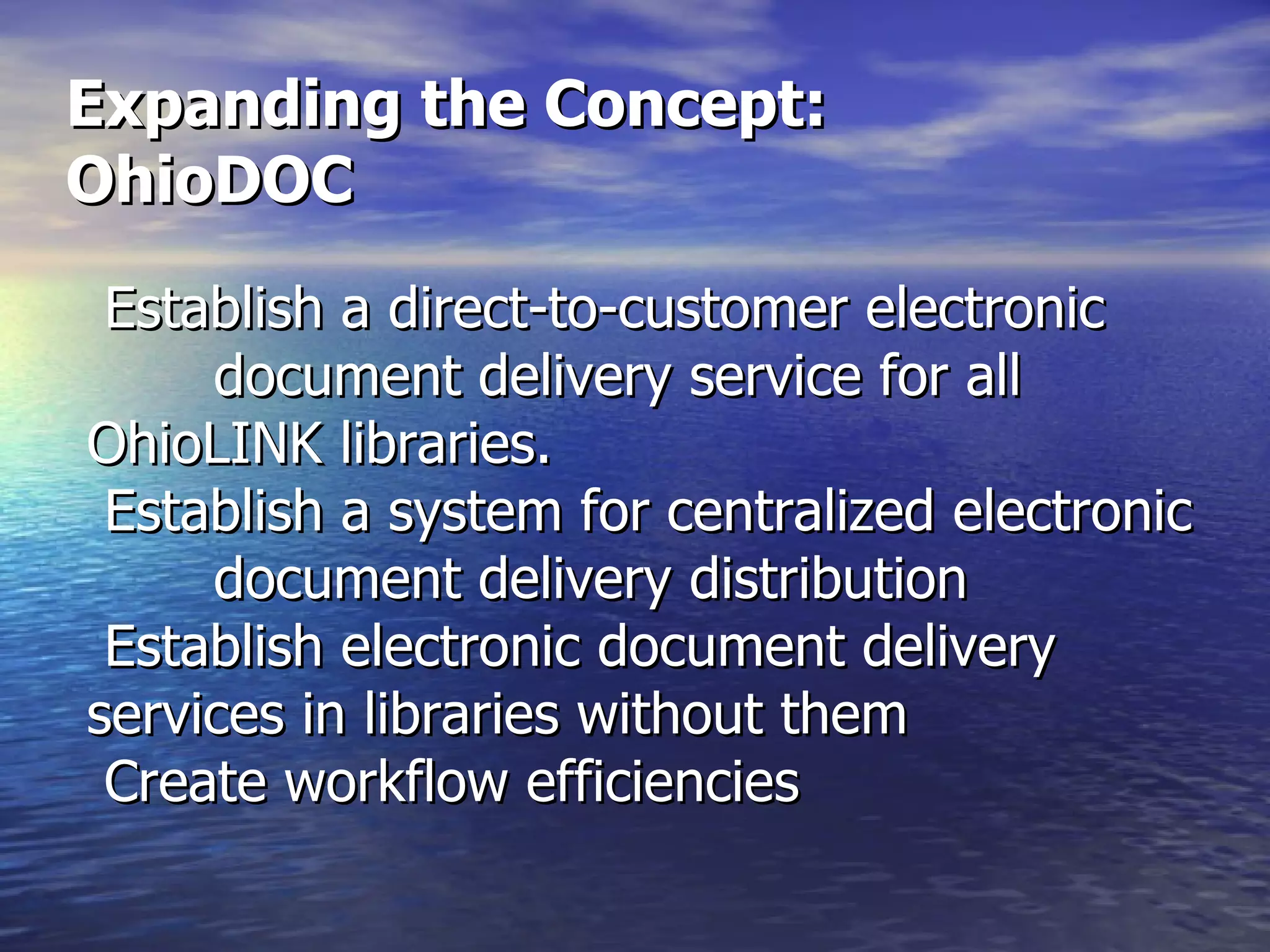 Expanding the Concept: OhioDOC  Establish a direct-to-customer electronic  document delivery service for all  OhioLINK libraries.  Establish a system for centralized electronic  document delivery distribution  Establish electronic document delivery  services in libraries without them Create workflow efficiencies  