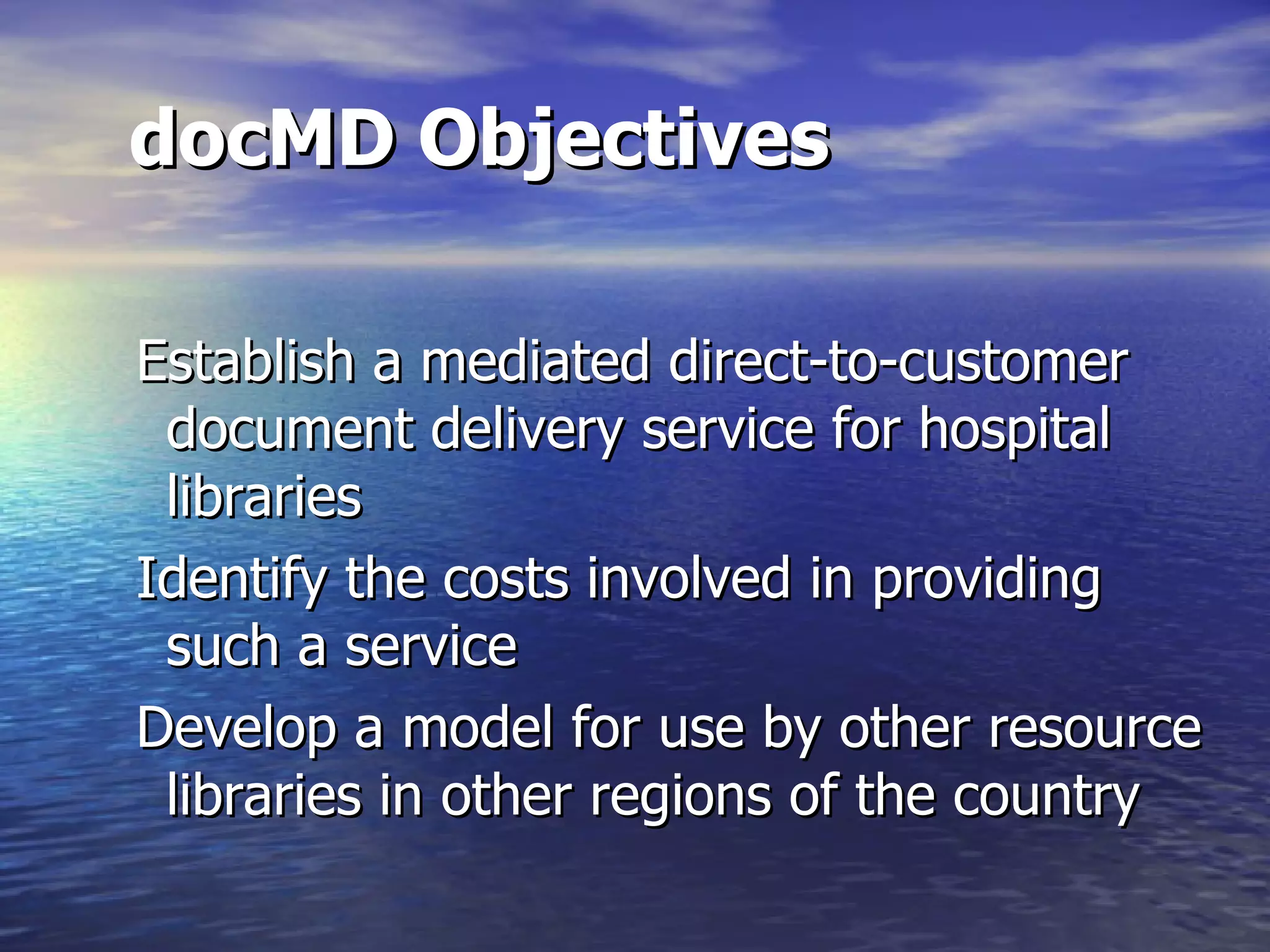 docMD Objectives Establish a mediated direct-to-customer document delivery service for hospital libraries  Identify the costs involved in providing such a service  Develop a model for use by other resource libraries in other regions of the country  