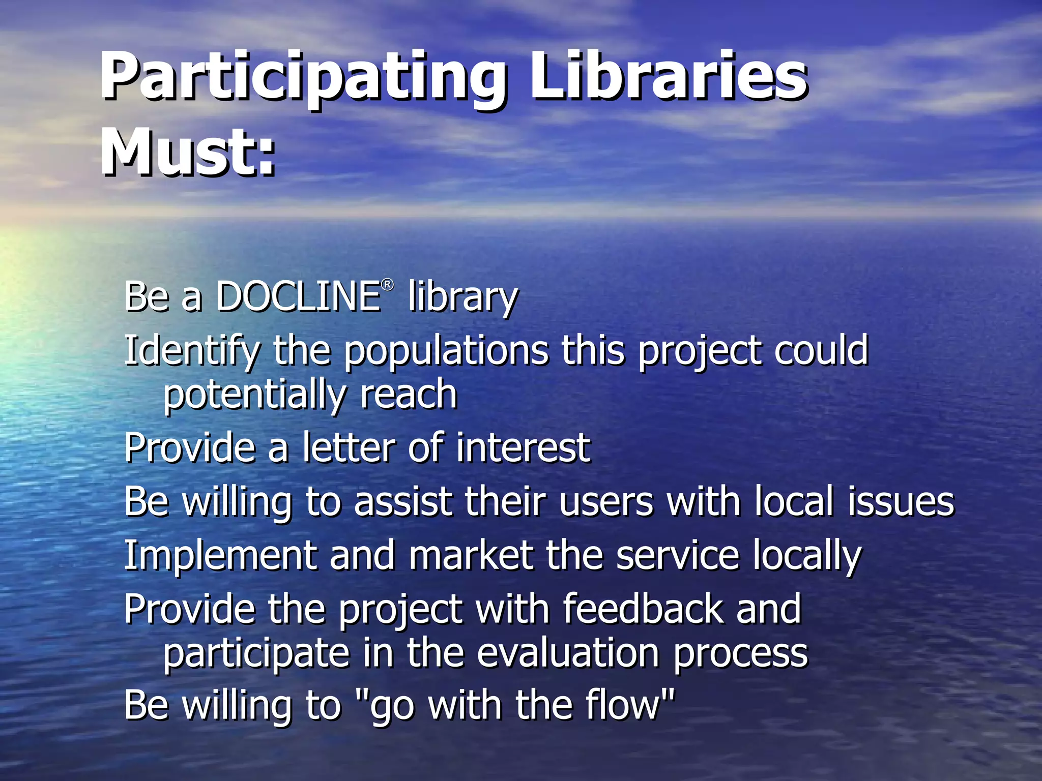 Participating Libraries Must: Be a DOCLINE ®  library Identify the populations this project could potentially reach  Provide a letter of interest  Be willing to assist their users with local issues  Implement and market the service locally  Provide the project with feedback and participate in the evaluation process  Be willing to &quot;go with the flow&quot;       