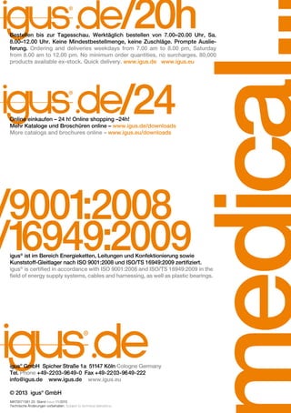 /20h

Bestellen bis zur Tagesschau. Werktäglich bestellen von 7.00–20.00 Uhr, Sa.
8.00–12.00 Uhr. Keine Mindestbestellmenge, keine Zuschläge. Prompte Auslieferung. Ordering and deliveries weekdays from 7.00 am to 8.00 pm, Saturday
from 8.00 am to 12.00 pm. No minimum order quantities, no surcharges. 80,000
products available ex-stock. Quick delivery. www.igus.de www.igus.eu

/24

Online einkaufen – 24 h! Online shopping –24h!
Mehr Kataloge und Broschüren online – www.igus.de/downloads
More catalogs and brochures online – www.igus.eu/downloads

/9001
:2008
/1
6949:2009

igus® ist im Bereich Energieketten, Leitungen und Konfektionierung sowie
Kunststoff-Gleitlager nach ISO 9001:2008 und ISO/TS 16949:2009 zertifiziert.
igus® is certified in accordance with ISO 9001:2008 and ISO/TS 16949:2009 in the
field of energy supply systems, cables and harnessing, as well as plastic bearings.

igus® GmbH Spicher Straße 1a 51147 Köln Cologne Germany
Tel. Phone +49-2203-9649-0 Fax +49-2203-9649-222
info@igus.de www.igus.de www.igus.eu
© 2013 igus® GmbH
MAT0071581.25 Stand Issue 11/2013
Technische Änderungen vorbehalten. Subject to technical alterations.

 