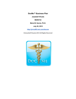 DocMe™ Business Plan
Jezzebell Viñuela
MAR4733
Maria M. Garcia, Ph.D.
July 20, 2015
http://jvinu003.wix.com/docme
©	
  Jezzebell	
  Vinuela	
  2015	
  All	
  Rights	
  Reserved	
  
 