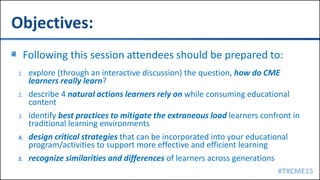 #TXCME15
Objectives:
Following this session attendees should be prepared to:
1. explore (through an interactive discussion) the question, how do CME
learners really learn?
2. describe 4 natural actions learners rely on while consuming educational
content
3. identify best practices to mitigate the extraneous load learners confront in
traditional learning environments
4. design critical strategies that can be incorporated into your educational
program/activities to support more effective and efficient learning
5. recognize similarities and differences of learners across generations
 