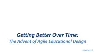 #TXCME15
Getting Better Over Time:
The Advent of Agile Educational Design
 