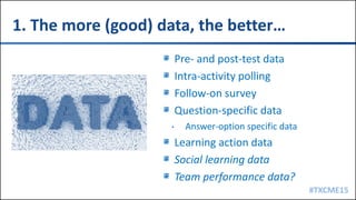 #TXCME15
1. The more (good) data, the better…
Pre- and post-test data
Intra-activity polling
Follow-on survey
Question-specific data
• Answer-option specific data
Learning action data
Social learning data
Team performance data?
 