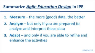 #TXCME15
Summarize Agile Education Design in IPE
1. Measure – the more (good) data, the better
2. Analyze – but only if you are prepared to
analyze and interpret these data
3. Adapt – and only if you are able to refine and
enhance the activities
 