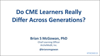 #TXCME15
Brian S McGowan, PhD
Chief Learning Officer
ArcheMedX, Inc.
@briansmcgowan
Do CME Learners Really
Differ Across Generations?
 