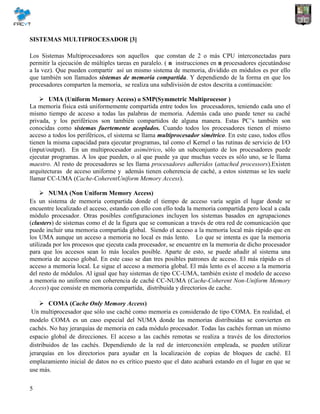 5
SISTEMAS MULTIPROCESADOR [3]
Los Sistemas Multiprocesadores son aquellos que constan de 2 o más CPU interconectadas para
permitir la ejecución de múltiples tareas en paralelo. ( n instrucciones en n procesadores ejecutándose
a la vez). Que pueden compartir así un mismo sistema de memoria, dividido en módulos es por ello
que también son llamados sistemas de memoria compartida. Y dependiendo de la forma en que los
procesadores comparten la memoria, se realiza una subdivisión de estos descrita a continuación:
 UMA (Uniform Memory Access) o SMP(Symmetric Multiprocesor )
La memoria física está uniformemente compartida entre todos los procesadores, teniendo cada uno el
mismo tiempo de acceso a todas las palabras de memoria. Además cada uno puede tener su caché
privada, y los periféricos son también compartidos de alguna manera. Estas PC’s también son
conocidas como sistemas fuertemente acoplados. Cuando todos los procesadores tienen el mismo
acceso a todos los periféricos, el sistema se llama multiprocesador simétrico. En este caso, todos ellos
tienen la misma capacidad para ejecutar programas, tal como el Kernel o las rutinas de servicio de I/O
(input/output). En un multiprocesador asimétrico, sólo un subconjunto de los procesadores puede
ejecutar programas. A los que pueden, o al que puede ya que muchas veces es sólo uno, se le llama
maestro. Al resto de procesadores se les llama procesadores adheridos (attached processors).Existen
arquitecturas de acceso uniforme y además tienen coherencia de caché, a estos sistemas se les suele
llamar CC-UMA (Cache-CoherentUniform Memory Access).
 NUMA (Non Uniform Memory Access)
Es un sistema de memoria compartida donde el tiempo de acceso varía según el lugar donde se
encuentre localizado el acceso, estando con ello con ello toda la memoria compartida pero local a cada
módulo procesador. Otras posibles configuraciones incluyen los sistemas basados en agrupaciones
(clusters) de sistemas como el de la figura que se comunican a través de otra red de comunicación que
puede incluir una memoria compartida global. Siendo el acceso a la memoria local más rápido que en
los UMA aunque un acceso a memoria no local es más lento. Lo que se intenta es que la memoria
utilizada por los procesos que ejecuta cada procesador, se encuentre en la memoria de dicho procesador
para que los accesos sean lo más locales posible. Aparte de esto, se puede añadir al sistema una
memoria de acceso global. En este caso se dan tres posibles patrones de acceso. El más rápido es el
acceso a memoria local. Le sigue el acceso a memoria global. El más lento es el acceso a la memoria
del resto de módulos. Al igual que hay sistemas de tipo CC-UMA, también existe el modelo de acceso
a memoria no uniforme con coherencia de caché CC-NUMA (Cache-Coherent Non-Uniform Memory
Access) que consiste en memoria compartida, distribuida y directorios de cache.
 COMA (Cache Only Memory Access)
Un multiprocesador que sólo use caché como memoria es considerado de tipo COMA. En realidad, el
modelo COMA es un caso especial del NUMA donde las memorias distribuidas se convierten en
cachés. No hay jerarquías de memoria en cada módulo procesador. Todas las cachés forman un mismo
espacio global de direcciones. El acceso a las cachés remotas se realiza a través de los directorios
distribuidos de las cachés. Dependiendo de la red de interconexión empleada, se pueden utilizar
jerarquías en los directorios para ayudar en la localización de copias de bloques de caché. El
emplazamiento inicial de datos no es crítico puesto que el dato acabará estando en el lugar en que se
use más.
 