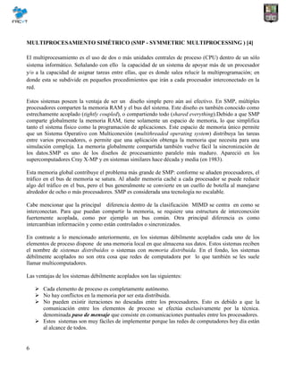 6
MULTIPROCESAMIENTO SIMÉTRICO (SMP - SYMMETRIC MULTIPROCESSING ) [4]
El multiprocesamiento es el uso de dos o más unidades centrales de proceso (CPU) dentro de un sólo
sistema informático. Señalando con ello la capacidad de un sistema de apoyar más de un procesador
y/o a la capacidad de asignar tareas entre ellas, que es donde salea relucir la multiprogramación; en
donde esta se subdivide en pequeños procedimientos que irán a cada procesador interconectado en la
red.
Estos sistemas poseen la ventaja de ser un diseño simple pero aún así efectivo. En SMP, múltiples
procesadores comparten la memoria RAM y el bus del sistema. Este diseño es también conocido como
estrechamente acoplado (tightly coupled), o compartiendo todo (shared everything).Debido a que SMP
comparte globalmente la memoria RAM, tiene solamente un espacio de memoria, lo que simplifica
tanto el sistema físico como la programación de aplicaciones. Este espacio de memoria único permite
que un Sistema Operativo con Multiconexión (multithreaded operating system) distribuya las tareas
entre varios procesadores, o permite que una aplicación obtenga la memoria que necesita para una
simulación compleja. La memoria globalmente compartida también vuelve fácil la sincronización de
los datos.SMP es uno de los diseños de procesamiento paralelo más maduro. Apareció en los
supercomputadores Cray X-MP y en sistemas similares hace década y media (en 1983).
Esta memoria global contribuye el problema más grande de SMP: conforme se añaden procesadores, el
tráfico en el bus de memoria se satura. Al añadir memoria caché a cada procesador se puede reducir
algo del tráfico en el bus, pero el bus generalmente se convierte en un cuello de botella al manejarse
alrededor de ocho o más procesadores. SMP es considerada una tecnología no escalable.
Cabe mencionar que la principal diferencia dentro de la clasificación MIMD se centra en como se
interconectan. Para que puedan compartir la memoria, se requiere una estructura de interconexión
fuertemente acoplada, como por ejemplo un bus común. Otra principal diferencia es como
intercambian información y como están controlados o sincronizados.
En contraste a lo mencionado anteriormente, en los sistemas débilmente acoplados cada uno de los
elementos de proceso dispone de una memoria local en que almacena sus datos. Estos sistemas reciben
el nombre de sistemas distribuidos o sistemas con memoria distribuida. En el fondo, los sistemas
débilmente acoplados no son otra cosa que redes de computadora por lo que también se les suele
llamar multicomputadores.
Las ventajas de los sistemas débilmente acoplados son las siguientes:
 Cada elemento de proceso es completamente autónomo.
 No hay conflictos en la memoria por ser esta distribuida.
 No pueden existir iteraciones no deseadas entre los procesadores. Esto es debido a que la
comunicación entre los elementos de proceso se efectúa exclusivamente por la técnica.
denominada paso de mensaje que consiste en comunicaciones puntuales entre los procesadores.
 Estos sistemas son muy fáciles de implementar porque las redes de computadores hoy día están
al alcance de todos.
 