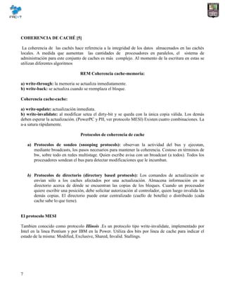 7
COHERENCIA DE CACHÉ [5]
La coherencia de las cachés hace referencia a la integridad de los datos almacenados en las cachés
locales. A medida que aumentan las cantidades de procesadores en paralelos, el sistema de
administración para este conjunto de caches es más complejo. Al momento de la escritura en estas se
utilizan diferentes algoritmos
REM Coherencia cache-memoria:
a) write-through: la memoria se actualiza inmediatamente.
b) write-back: se actualiza cuando se reemplaza el bloque.
Coherencia cache-cache:
a) write-update: actualización inmediata.
b) write-invalidate: al modificar setea el dirty-bit y se queda con la única copia válida. Los demás
deben esperar la actualización. (PowerPC y PII, ver protocolo MESI) Existen cuatro combinaciones. La
a-a satura rápidamente.
Protocolos de coherencia de cache
a) Protocolos de sondeo (snooping protocols): observan la actividad del bus y ejecutan,
mediante broadcasts, los pasos necesarios para mantener la coherencia. Costoso en términos de
bw, sobre todo en redes multistage. Quien escribe avisa con un broadcast (a todos). Todos los
procesadores sondean el bus para detectar modificaciones que le incumban.
b) Protocolos de directorio (directory based protocols): Los comandos de actualización se
envían sólo a los caches afectados por una actualización. Almacena información en un
directorio acerca de dónde se encuentran las copias de los bloques. Cuando un procesador
quiere escribir una posición, debe solicitar autorización al controlador, quien luego invalida las
demás copias. El directorio puede estar centralizado (cuello de botella) o distribuido (cada
cache sabe lo que tiene).
El protocolo MESI
Tambien conocido como protocolo Illinois .Es un protocolo tipo write-invalidate, implementado por
Intel en la linea Pentium y por IBM en la Power. Utiliza dos bits por linea de cache para indicar el
estado de la misma: Modified, Exclusive, Shared, Invalid. Stallings.
 