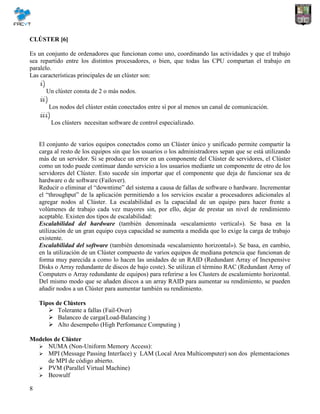 8
CLÚSTER [6]
Es un conjunto de ordenadores que funcionan como uno, coordinando las actividades y que el trabajo
sea repartido entre los distintos procesadores, o bien, que todas las CPU compartan el trabajo en
paralelo.
Las características principales de un clúster son:
Un clúster consta de 2 o más nodos.
Los nodos del clúster están conectados entre sí por al menos un canal de comunicación.
Los clústers necesitan software de control especializado.
El conjunto de varios equipos conectados como un Clúster único y unificado permite compartir la
carga al resto de los equipos sin que los usuarios o los administradores sepan que se está utilizando
más de un servidor. Si se produce un error en un componente del Clúster de servidores, el Clúster
como un todo puede continuar dando servicio a los usuarios mediante un componente de otro de los
servidores del Clúster. Esto sucede sin importar que el componente que deja de funcionar sea de
hardware o de software (Failover).
Reducir o eliminar el “downtime” del sistema a causa de fallas de software o hardware. Incrementar
el “throughput” de la aplicación permitiendo a los servicios escalar a procesadores adicionales al
agregar nodos al Clúster. La escalabilidad es la capacidad de un equipo para hacer frente a
volúmenes de trabajo cada vez mayores sin, por ello, dejar de prestar un nivel de rendimiento
aceptable. Existen dos tipos de escalabilidad:
Escalabilidad del hardware (también denominada «escalamiento vertical»). Se basa en la
utilización de un gran equipo cuya capacidad se aumenta a medida que lo exige la carga de trabajo
existente.
Escalabilidad del software (también denominada «escalamiento horizontal»). Se basa, en cambio,
en la utilización de un Clúster compuesto de varios equipos de mediana potencia que funcionan de
forma muy parecida a como lo hacen las unidades de un RAID (Redundant Array of Inexpensive
Disks o Array redundante de discos de bajo coste). Se utilizan el término RAC (Redundant Array of
Computers o Array redundante de equipos) para referirse a los Clusters de escalamiento horizontal.
Del mismo modo que se añaden discos a un array RAID para aumentar su rendimiento, se pueden
añadir nodos a un Clúster para aumentar también su rendimiento.
Tipos de Clústers
 Tolerante a fallas (Fail-Over)
 Balanceo de carga(Load-Balancing )
 Alto desempeño (High Perfomance Computing )
Modelos de Clúster
 NUMA (Non-Uniform Memory Access):
 MPI (Message Passing Interface) y LAM (Local Area Multicomputer) son dos plementaciones
de MPI de código abierto.
 PVM (Parallel Virtual Machine)
 Beowulf
 