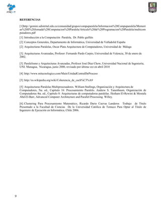 9
REFERENCIAS
[1]http://gemini.udistrital.edu.co/comunidad/grupos/compuparalela/Informacion%20Compuparalela/Memori
as%20II%20Jornada%20Computacion%20Paralela/Articulo%20de%20Programacion%20Paralela/multicom
putadores.pdf
[1] Introducción a la Computación Paralela, Dr. Pablo guillén
[2] Conceptos Generales, Departamento de Informática, Universidad de Valladolid España
[2] Arquitecturas Paralelas, Oscar Plata Arquitectura de Computadores, Universidad de Málaga
[3] Arquitecturas Avanzadas, Profesor: Fernando Pardo Carpio, Universidad de Valencia, 30 de enero de
2002.
[3] Paralelismo y Arquitecturas Avanzadas, Profesor José Díaz Chow, Universidad Nacional de Ingeniería,
UNI. Managua, Nicaragua, junio 2000, revisado por última vez en abril 2010
[4] http://www.mitecnologico.com/Main/UnidadCentralDeProceso
[5] http://es.wikipedia.org/wiki/Coherencia_de_cach%C3%A9
[5] Arquitecturas Paralelas Multiprocesadores. William Stallings, Organización y Arquitectura de
Computadores, 5ta. ed., Capítulo 16: Procesamiento Paralelo. Andrew S. Tanenbaum, Organización de
Computadoras 4ta. ed., Capítulo 8: Arquitecturas de computadoras paralelas. Hesham El-Rewini & Mostafa
Abd-El-Barr, Advanced Computer Architecture and Parallel Processing. Willey.
[6] Clustering Para Procesamiento Matemático, Ricardo Dario Cuevas Landeros Trabajo de Titulo
Presentado a la Facultad de Ciencias De la Universidad Católica de Temuco Para Optar al Titulo de
Ingeniero de Ejecución en Informática, Chile 2006.
 