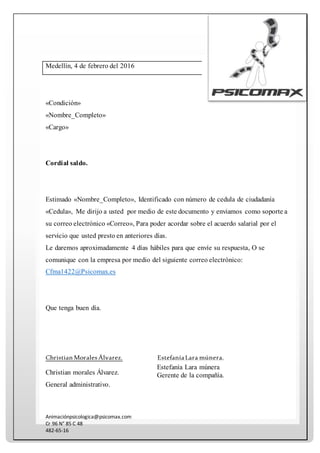 Animaciónpsicologica@psicomax.com
Cr 96 N° 85 C 48
482-65-16
Medellín, 4 de febrero del 2016
«Condición»
«Nombre_Completo»
«Cargo»
Cordial saldo.
Estimado «Nombre_Completo», Identificado con número de cedula de ciudadanía
«Cedula», Me dirijo a usted por medio de este documento y enviamos como soporte a
su correo electrónico «Correo», Para poder acordar sobre el acuerdo salarial por el
servicio que usted presto en anteriores días.
Le daremos aproximadamente 4 días hábiles para que envíe su respuesta, O se
comunique con la empresa por medio del siguiente correo electrónico:
Cfma1422@Psicomax.es
Que tenga buen día.
ChristianMoralesÁlvarez.
Christian morales Álvarez.
General administrativo.
EstefaníaLara múnera.
Estefanía Lara múnera
Gerente de la compañía.