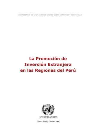 CONFERENCIA DE LAS NACIONES UNIDAS SOBRE COMERCIO Y DESARROLLO




     La Promoción de
   Inversión Extranjera
 en las Regiones del Perú




                    NACIONES UNIDAS

                  Nueva York y Ginebra 2006
 