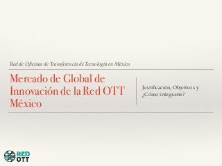 Red de Oficinas de Transferencia de Tecnología en México 
Mercado de Global de 
Innovación de la Red OTT 
México 
Justificación, Objetivos y 
¿Cómo integrarte? 
 