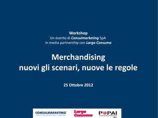 Workshop
          Un evento di Consulmarketing SpA
       in media partnership con Largo Consumo



          Merchandising
nuovi gli scenari, nuove le regole
                 25 Ottobre 2012
 